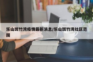 乐山斑竹湾疫情最新消息/乐山斑竹湾社区范围