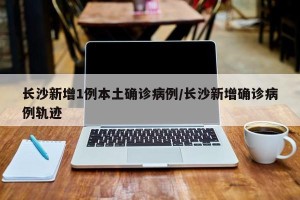 长沙新增1例本土确诊病例/长沙新增确诊病例轨迹