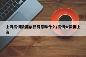 上海疫情数据创新高意味什么/疫情大数据上海