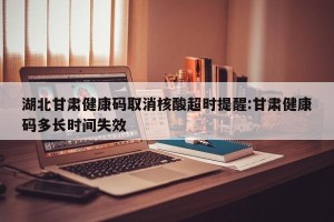 湖北甘肃健康码取消核酸超时提醒:甘肃健康码多长时间失效