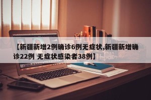 【新疆新增2例确诊6例无症状,新疆新增确诊22例 无症状感染者38例】