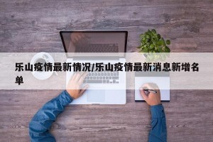 乐山疫情最新情况/乐山疫情最新消息新增名单