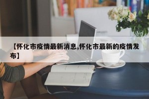 【怀化市疫情最新消息,怀化市最新的疫情发布】