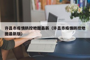 许昌市疫情防控地图最新（许昌市疫情防控地图最新版）