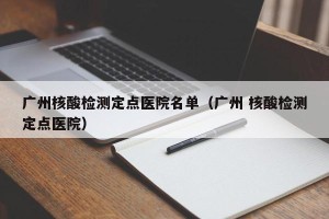 广州核酸检测定点医院名单（广州 核酸检测定点医院）