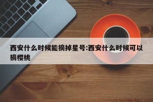 西安什么时候能摘掉星号:西安什么时候可以摘樱桃