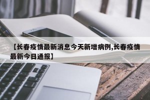 【长春疫情最新消息今天新增病例,长春疫情最新今日通报】