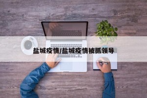 盐城疫情/盐城疫情被抓领导
