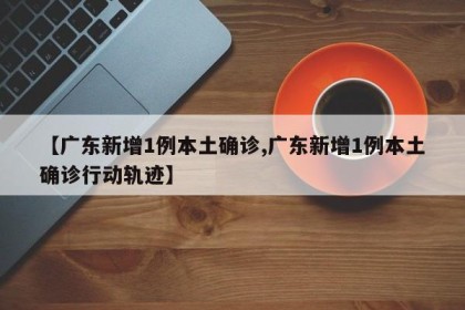 【广东新增1例本土确诊,广东新增1例本土确诊行动轨迹】