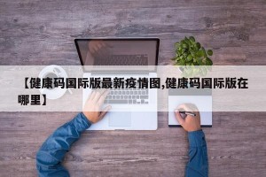 【健康码国际版最新疫情图,健康码国际版在哪里】