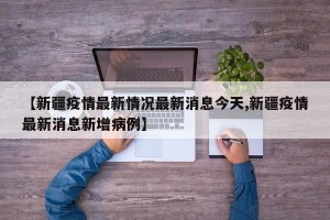 【新疆疫情最新情况最新消息今天,新疆疫情最新消息新增病例】