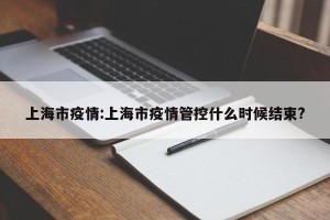 上海市疫情:上海市疫情管控什么时候结束?