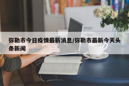 弥勒市今日疫情最新消息/弥勒市最新今天头条新闻