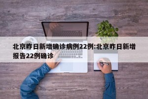 北京昨日新增确诊病例22例:北京昨日新增报告22例确诊