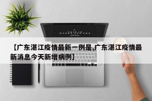 【广东湛江疫情最新一例是,广东湛江疫情最新消息今天新增病例】
