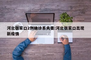 河北张家口2例确诊系夫妻:河北张家口出现新疫情