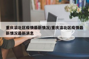 重庆渝北区疫情最新情况/重庆渝北区疫情最新情况最新消息