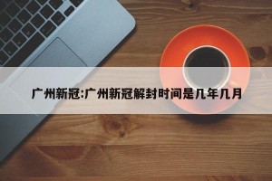 广州新冠:广州新冠解封时间是几年几月