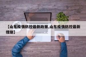 【山东疫情防控最新政策,山东疫情防控最新措施】