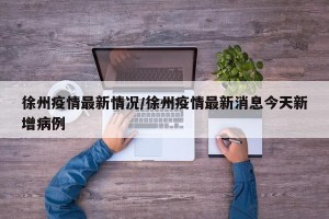 徐州疫情最新情况/徐州疫情最新消息今天新增病例
