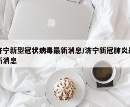 济宁新型冠状病毒最新消息/济宁新冠肺炎最新消息