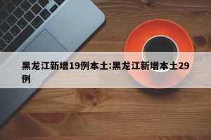 黑龙江新增19例本土:黑龙江新增本土29例