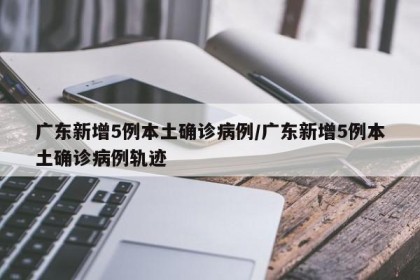 广东新增5例本土确诊病例/广东新增5例本土确诊病例轨迹
