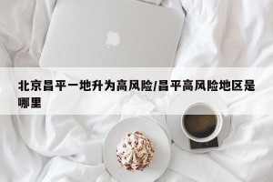 北京昌平一地升为高风险/昌平高风险地区是哪里