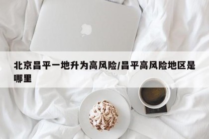 北京昌平一地升为高风险/昌平高风险地区是哪里