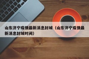 山东济宁疫情最新消息封城（山东济宁疫情最新消息封城时间）