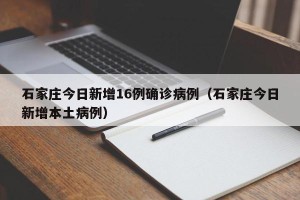 石家庄今日新增16例确诊病例（石家庄今日新增本土病例）