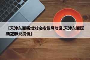 【天津东丽新增划定疫情风险区,天津东丽区新冠肺炎疫情】
