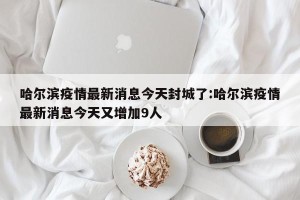 哈尔滨疫情最新消息今天封城了:哈尔滨疫情最新消息今天又增加9人