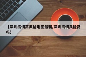 【深圳疫情高风险地图最新/深圳疫情风险高吗】