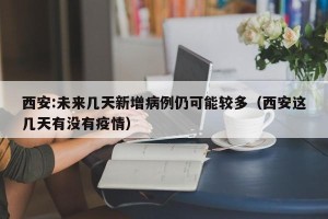 西安:未来几天新增病例仍可能较多（西安这几天有没有疫情）