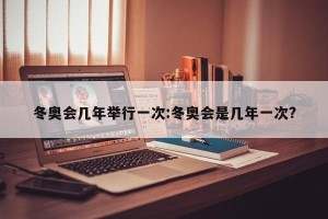 冬奥会几年举行一次:冬奥会是几年一次?