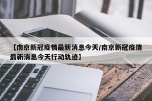 【南京新冠疫情最新消息今天/南京新冠疫情最新消息今天行动轨迹】