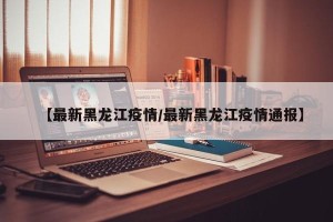 【最新黑龙江疫情/最新黑龙江疫情通报】