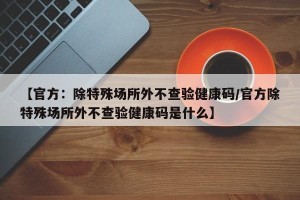 【官方：除特殊场所外不查验健康码/官方除特殊场所外不查验健康码是什么】
