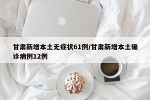 甘肃新增本土无症状61例/甘肃新增本土确诊病例12例