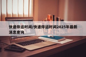 快递停运时间/快递停运时间2025年最新消息查询
