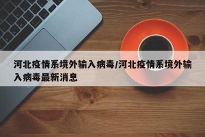河北疫情系境外输入病毒/河北疫情系境外输入病毒最新消息