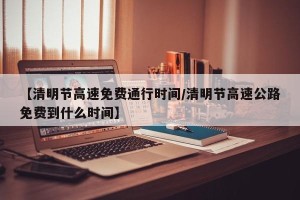 【清明节高速免费通行时间/清明节高速公路免费到什么时间】