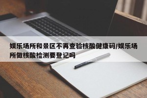 娱乐场所和景区不再查验核酸健康码/娱乐场所做核酸检测要登记吗