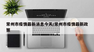 常州市疫情最新消息今天/常州市疫情最新政策