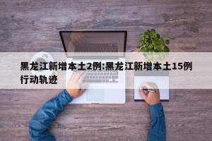 黑龙江新增本土2例:黑龙江新增本土15例行动轨迹