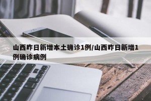 山西昨日新增本土确诊1例/山西昨日新增1例确诊病例