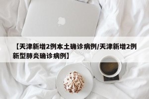 【天津新增2例本土确诊病例/天津新增2例新型肺炎确诊病例】