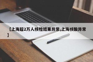 【上海超2万人核检结果异常,上海核酸异常】