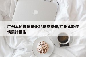 广州本轮疫情累计23例感染者/广州本轮疫情累计报告